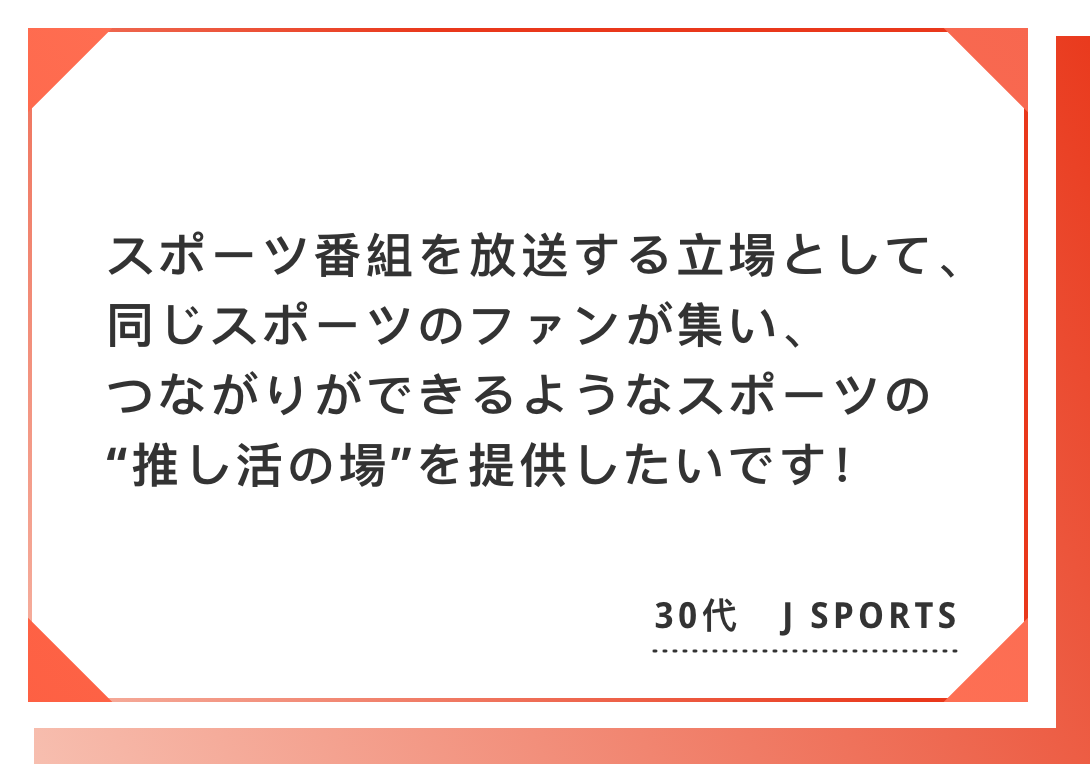 スポーツ番組を放送する立場として、同じスポーツのファンが集い、　つながりができるようなスポーツの“推し活の場”を提供したいです！30代　J SPORTS