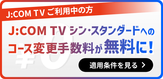 J:COM TV ご利用集の方 J:COM TV シン・スタンダードへのコース変更手数料が無料に！　適用条件を見る