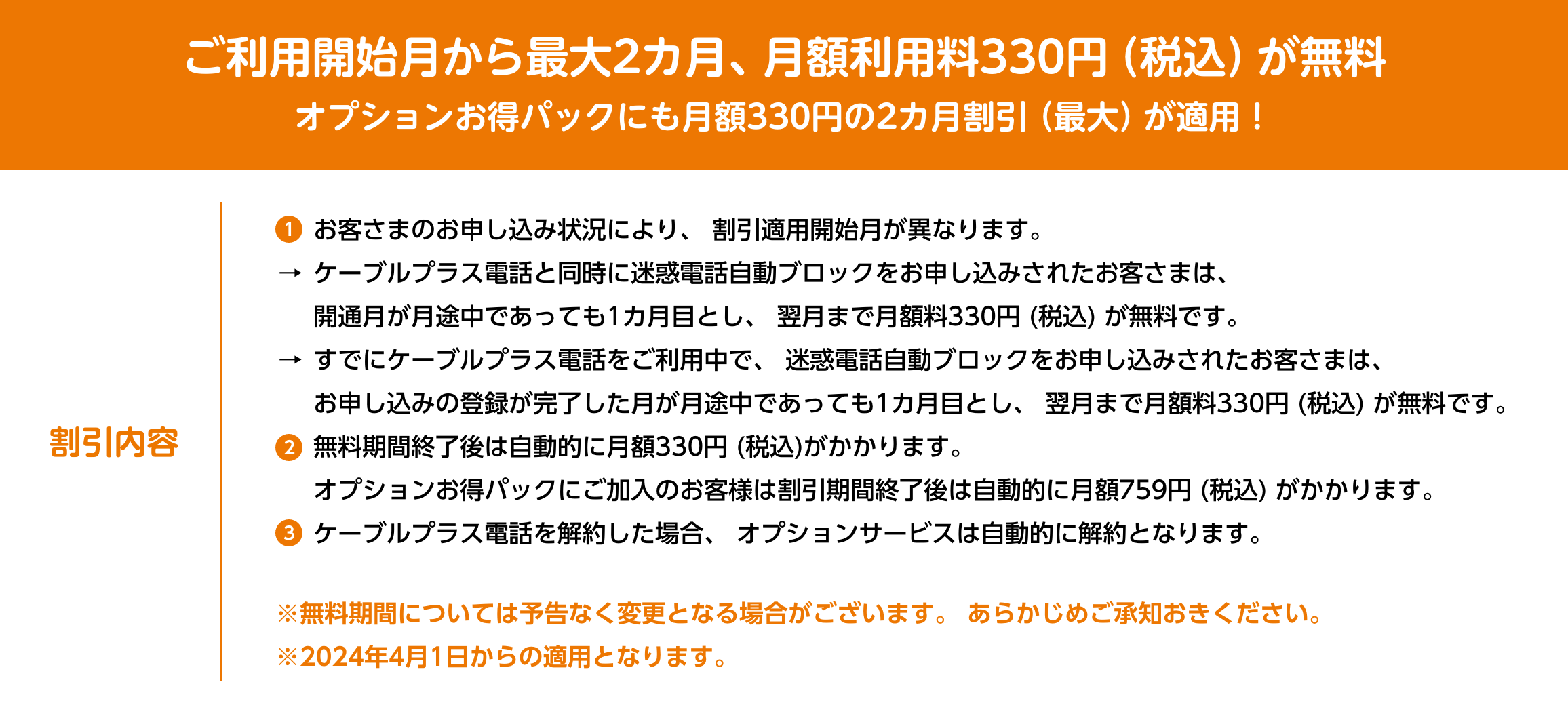 ご利用開始月から最大2カ月、月額利用料330円 (税込) が無料オプションお得パックにも月額330円の2カ月割引 (最大) が適用！割引内容1.お客さまのお申し込み状況により、 割引適用開始月が異なります。ケーブルプラス電話と同時に迷惑電話自動ブロックをお申し込みされたお客さまは、開通月が月途中であっても1カ月目とし、翌月まで月額料330円 (税込) が無料です。すでにケーブルプラス電話をご利用中で、 迷惑電話自動ブロックをお申し込みされたお客さまは、お申し込みの登録が完了した月が月途中であっても1カ月目とし、 翌月まで月額料330円 (税込) が無料です。
					2.無料期間終了後は自動的に月額330円 (税込)がかかります。オプションお得パックにご加入のお客様は割引期間終了後は自動的に月額759円 (税込) がかかります。
					3.ケーブルプラス電話を解約した場合、 オプションサービスは自動的に解約となります。※無料期間については予告なく変更となる場合がございます。 あらかじめご承知おきください。 ※2024年4月1日からの適用となります。