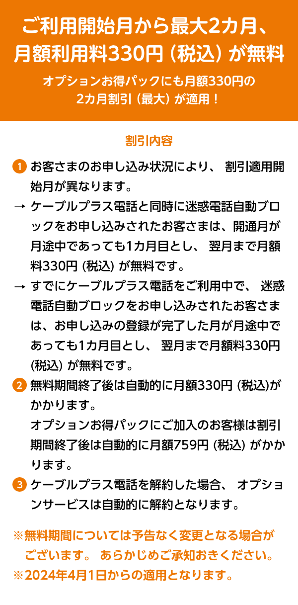 ご利用開始月から最大2カ月、月額利用料330円 (税込) が無料オプションお得パックにも月額330円の2カ月割引 (最大) が適用！割引内容1.お客さまのお申し込み状況により、 割引適用開始月が異なります。ケーブルプラス電話と同時に迷惑電話自動ブロックをお申し込みされたお客さまは、開通月が月途中であっても1カ月目とし、翌月まで月額料330円 (税込) が無料です。すでにケーブルプラス電話をご利用中で、 迷惑電話自動ブロックをお申し込みされたお客さまは、お申し込みの登録が完了した月が月途中であっても1カ月目とし、 翌月まで月額料330円 (税込) が無料です。
					2.無料期間終了後は自動的に月額330円 (税込)がかかります。オプションお得パックにご加入のお客様は割引期間終了後は自動的に月額759円 (税込) がかかります。
					3.ケーブルプラス電話を解約した場合、 オプションサービスは自動的に解約となります。※無料期間については予告なく変更となる場合がございます。 あらかじめご承知おきください。 ※2024年4月1日からの適用となります。