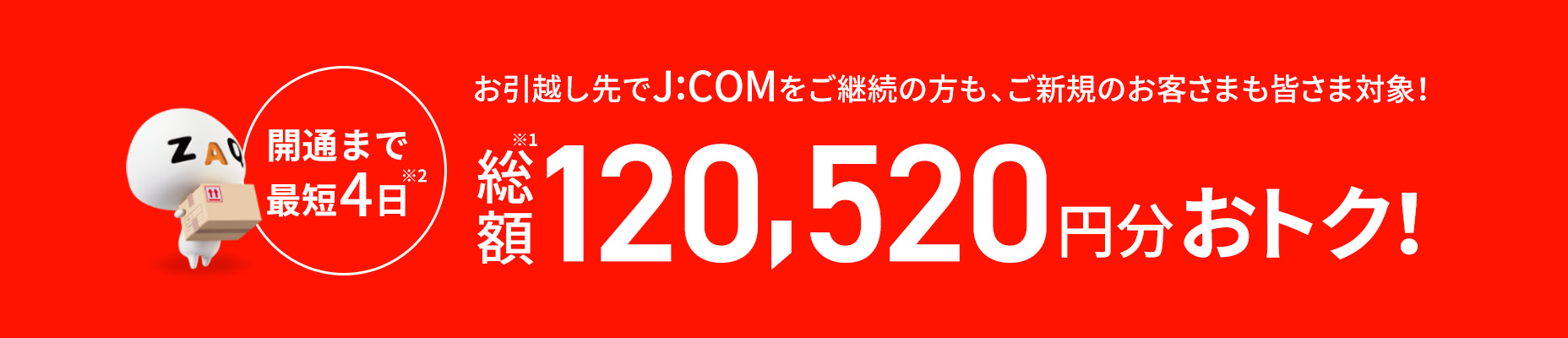 開通まで最短4日 お引越し先でJ:COMをご継続の方もご新規のお客さまも皆さま対象! 総額120,520円分おトク!