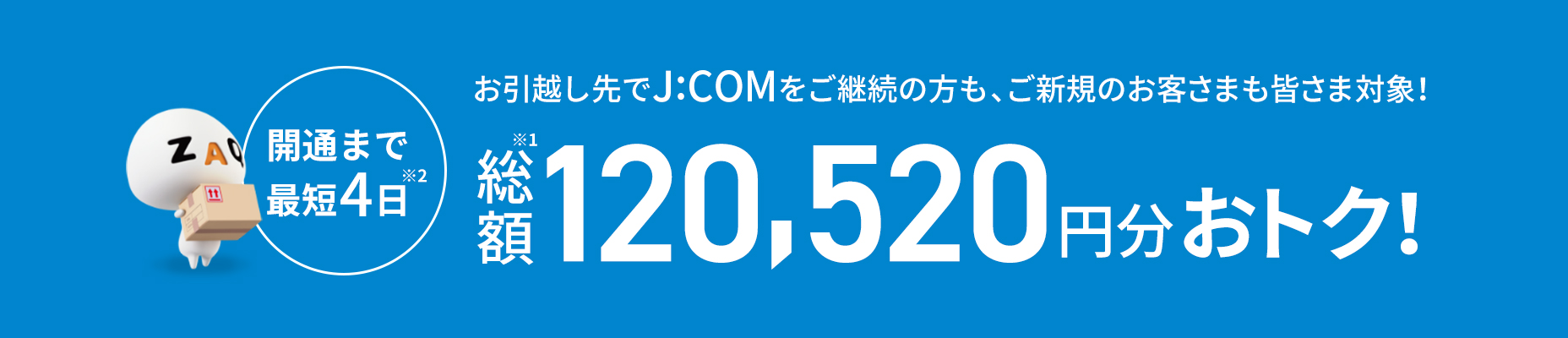 開通まで最短4日 お引越し先でJ:COMをご継続の方もご新規のお客さまも皆さま対象! 総額120,520円分おトク!